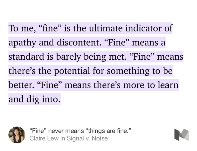 “To me, ‘fine’ is the ultimate indicator of apathy and discontent. ‘Fine’ means a standard is barely being met. ‘Fine’ means there’s the potential for something to be better. ‘Fine’ means there’s more to learn and dig into.” from “‘Fine’ never means ‘things are fine.’” by Claire Lew.