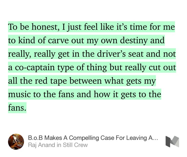 “…To be honest, I just feel like it’s time for me to kind of carve out my own destiny and really, really get in the driver’s seat and not a co-captain type of thing but really cut out all the red tape between what gets my music to the fans and how it gets to the fans.” from “B.o.B Makes A Compelling Case For Leaving A Major Label To Go Indie His New Album ‘Ether’” by Raj Anand.
