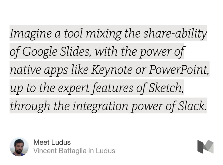 “…Imagine a tool mixing the share-ability of Google Slides, with the power of native apps like Keynote or PowerPoint, up to the expert features of Sketch, through the integration power of Slack.…” from “Meet Ludus” by Vincent Battaglia.