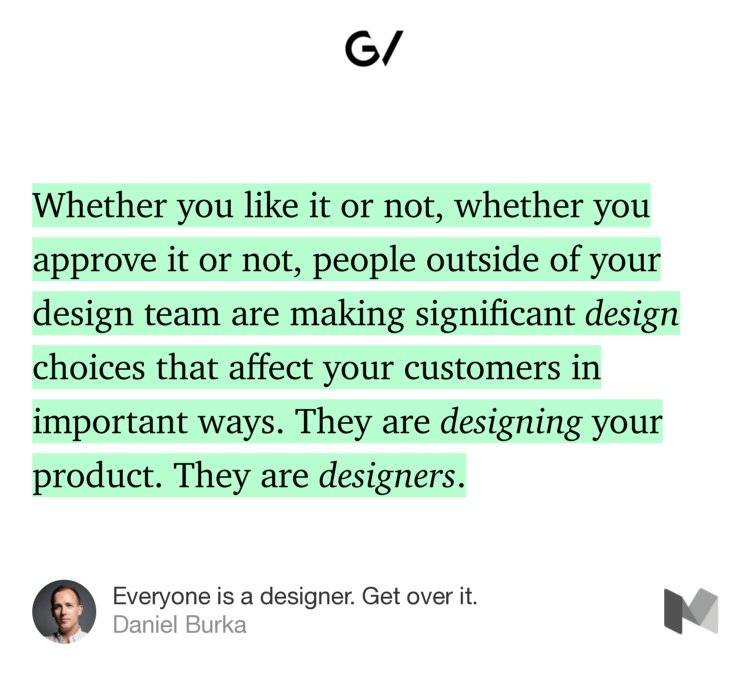 “Whether you like it or not, whether you approve it or not, people outside of your design team are making significant design choices that affect your customers in important ways. They are designing your product. They are designers.” from “Everyone is a designer. Get over it.” by Daniel Burka.