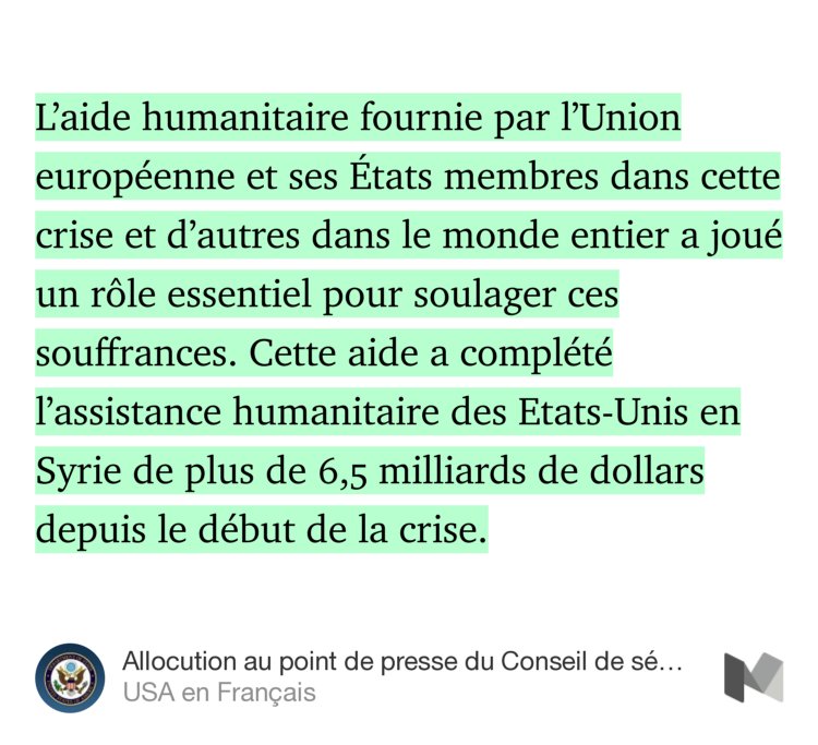 “L’aide humanitaire fournie par l’Union européenne et ses États membres dans cette crise et d’autres dans le monde entier a joué un rôle essentiel pour soulager ces souffrances. Cette aide a complété l’assistance humanitaire des Etats-Unis en Syrie de plus de 6,5 milliards de dollars depuis…” from “Allocution au point de presse du Conseil de sécurité des Nations unies sur la coopération ONU — UE” by USA en Français.