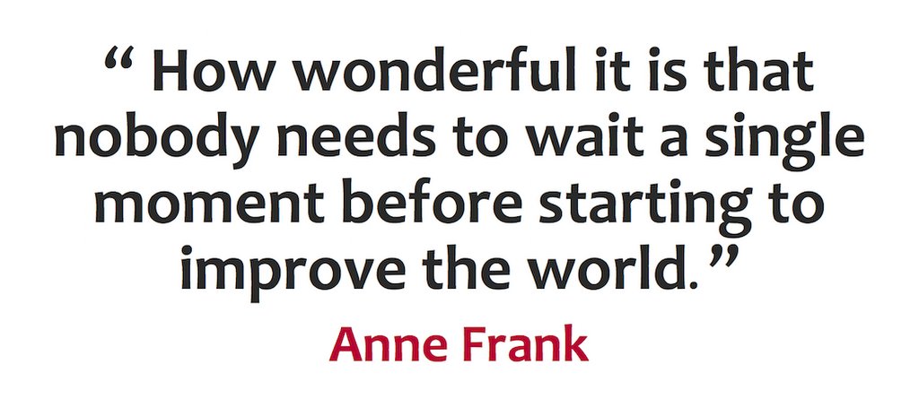 “How wonderful it is that nobody needs to wait a single moment before starting to improve the world.” - Anne Frank