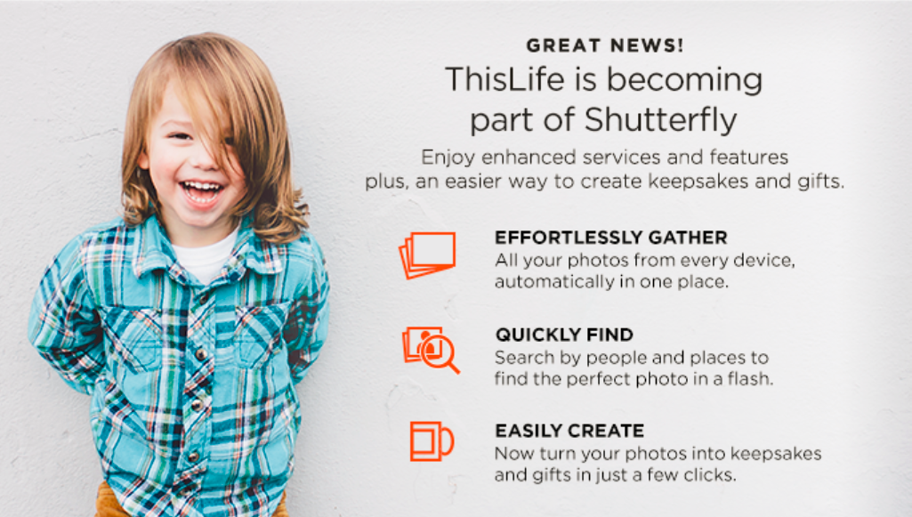 ThisLife is becoming part of <a href="/Shutterfly/">Shutterfly</a>. The features you love; easier product creation. We’ll email you when ready