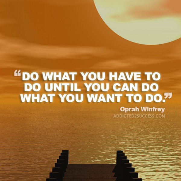 ALWAYS do what you HAVE to do until you can do what you WANT to do!