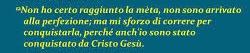 "...mi sforzo di correre per conquistarla,
perché anch'io sono stato conquistato da Cristo Gesù." 
Fil 3, 8-14