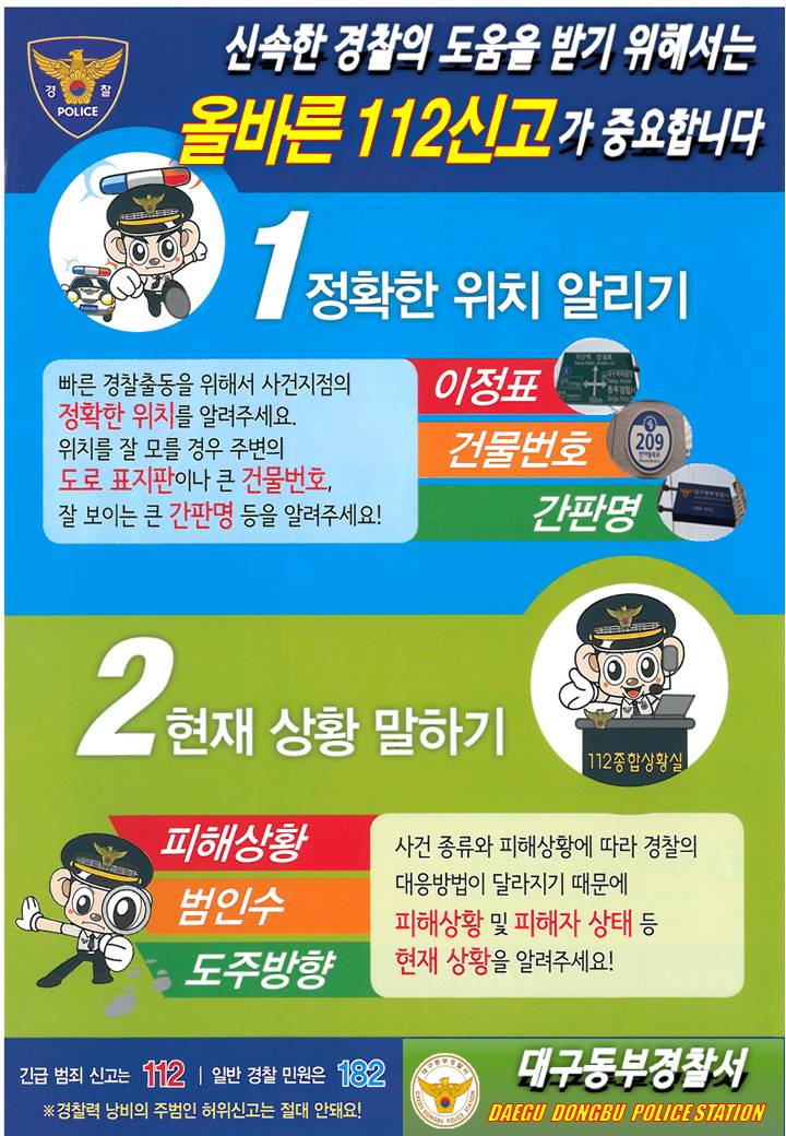 신속한 경찰의 도움을 받기 위해서는
올바른 112신고가 중요합니다.
1. 정확한 위치 알리기
2. 현재 상황 말하기

긴급범죄신고 112, 경찰민원신고 182