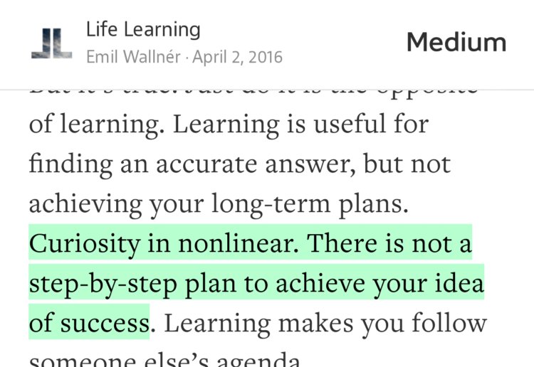 “…Curiosity in nonlinear. There is not a step-by-step plan to achieve your idea of success…” from “Stop Learning” by Emil Wallnér.