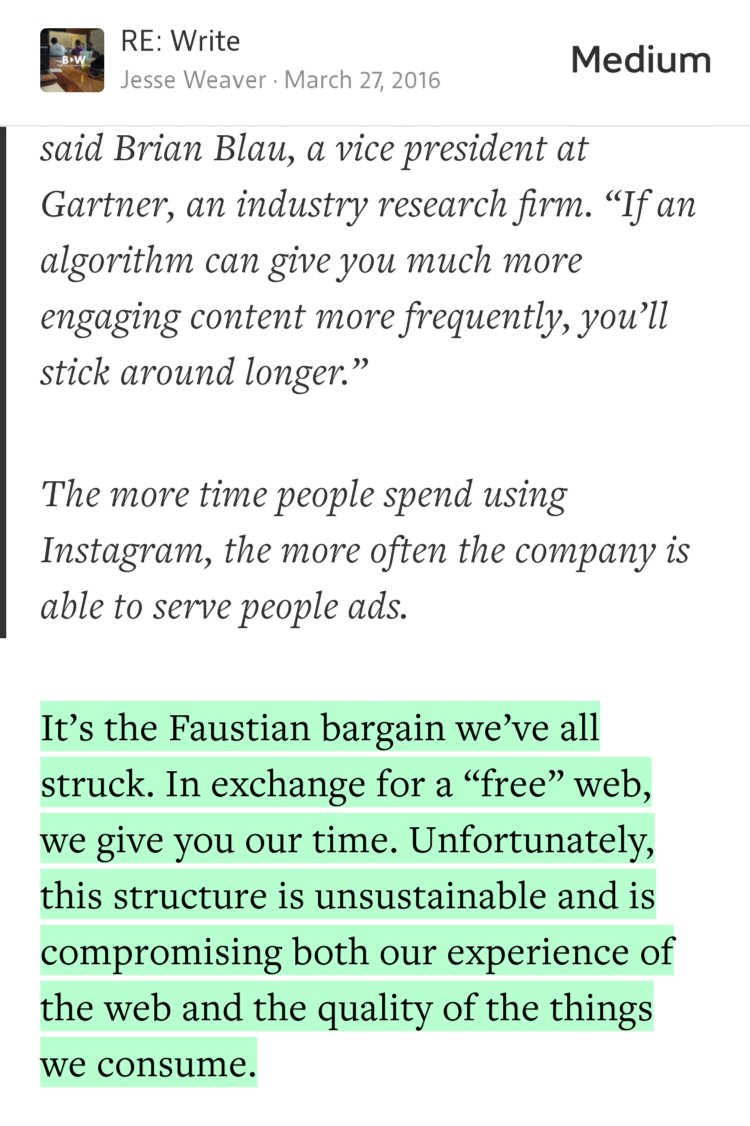 “It’s the Faustian bargain we’ve all struck. In exchange for a ‘free’ web, we give you our time. Unfortunately, this structure is unsustainable and is compromising both our experience of the web and the quality of the things we consume.” from “Instagram and the Cult of the Attention Web: How the Free Internet is Eating Itself” by Jesse Weaver.