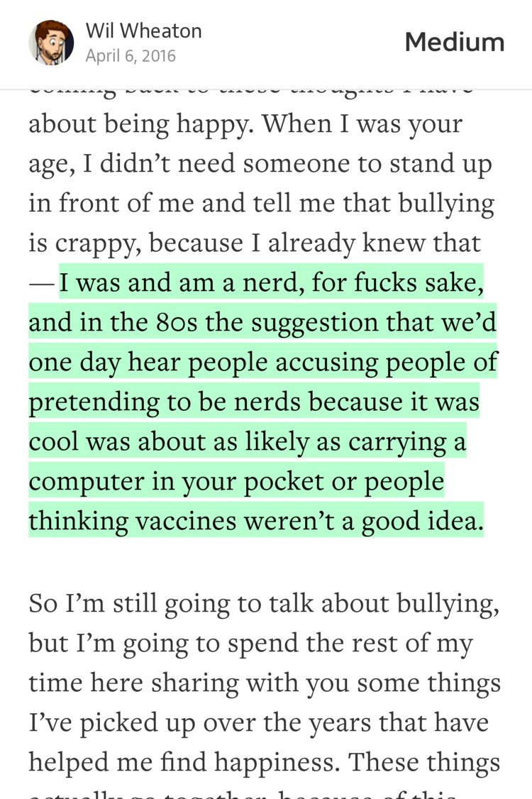 “…I was and am a nerd, for fucks sake, and in the 80s the suggestion that we’d one day hear people accusing people of pretending to be nerds because it was cool was about as likely as carrying a computer in your pocket or people thinking vaccines weren’t a good idea.” from “Life’s too short to be Voldemort. Thoughts on bullying and the pursuit of happiness.” by Wil Wheaton.