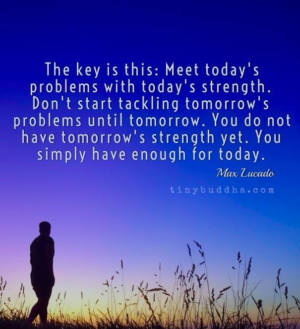 Meet today's problems with today's strength. Don't start tackling tomorrow's problems until tomorrow.