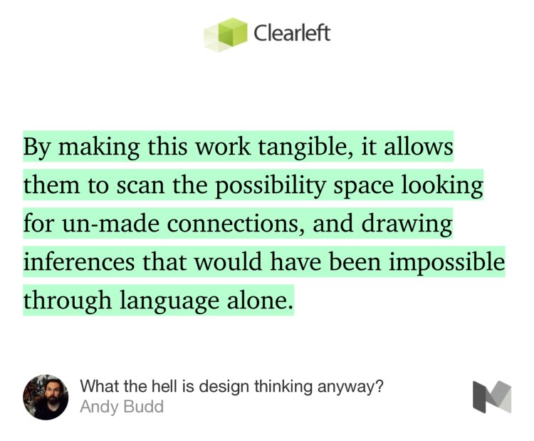 “…By making this work tangible, it allows them to scan the possibility space looking for un-made connections, and drawing inferences that would have been impossible through language alone.” from “What the hell is design thinking anyway?” by Andy Budd.
