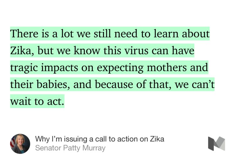 “There is a lot we still need to learn about Zika, but we know this virus can have tragic impacts on expecting mothers and their babies, and because of that, we can’t wait to act.” from “Why I’m issuing a call to action on Zika” by Senator Patty Murray.