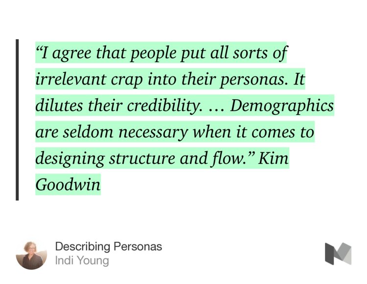 “‘I agree that people put all sorts of irrelevant crap into their personas. It dilutes their credibility. … Demographics are seldom necessary when it comes to designing structure and flow.’ Kim Goodwin” from “Describing Personas” by Indi Young.
