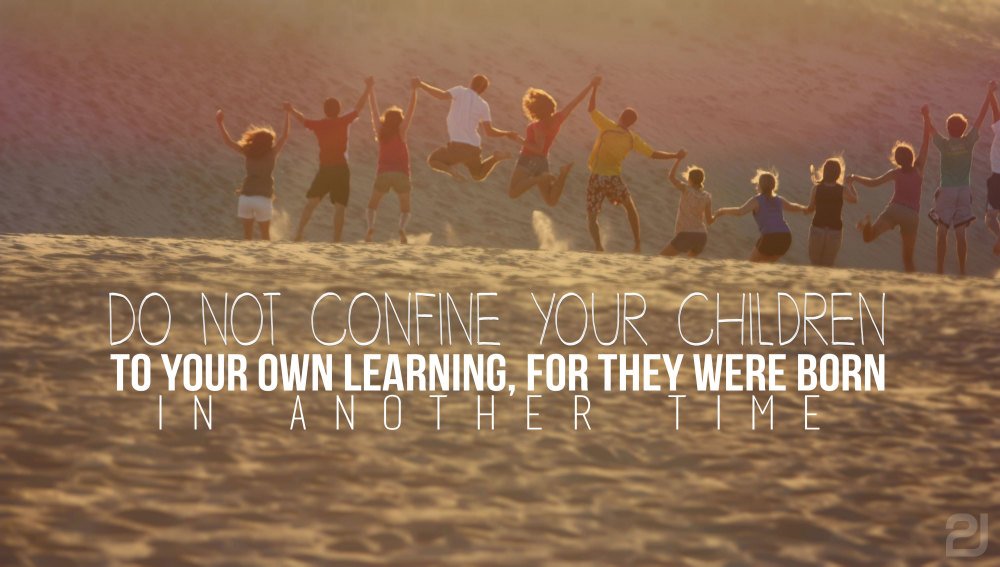 Do not confine your children to your own learning, for they were born in another time.