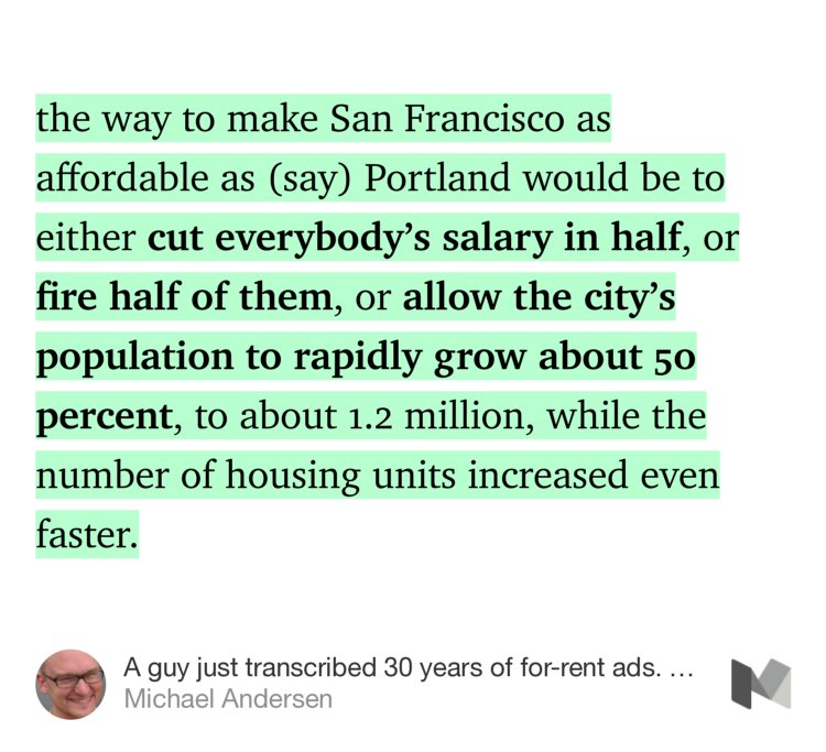 “…the way to make San Francisco as affordable as (say) Portland would be to either cut everybody’s salary in half, or fire half of them, or allow the city’s population to rapidly grow about 50 percent, to about 1.2 million, while the number of housing units increased even faster.” from “A guy just transcribed 30 years of for-rent ads. Here’s what it taught us about housing prices” by Michael Andersen.