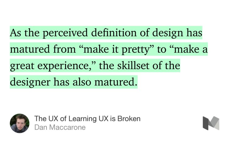 “As the perceived definition of design has matured from ‘make it pretty’ to ‘make a great experience,’ the skillset of the designer has also matured.…” from “The UX of Learning UX is Broken” by Dan Maccarone.