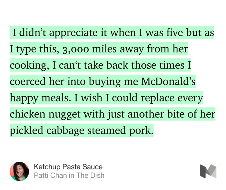 “…I didn’t appreciate it when I was five but as I type this, 3,000 miles away from her cooking, I can‘t take back those times I coerced her into buying me McDonald’s happy meals. I wish I could replace every chicken nugget with just another bite of her pickled cabbage steamed pork.” from “Ketchup Pasta Sauce” by Patti Chan.