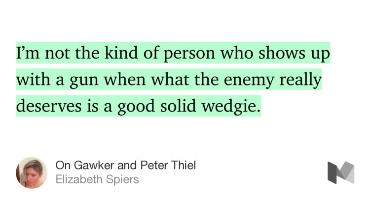 “…I’m not the kind of person who shows up with a gun when what the enemy really deserves is a good solid wedgie.” from “On Gawker and Peter Thiel” by Elizabeth Spiers.
