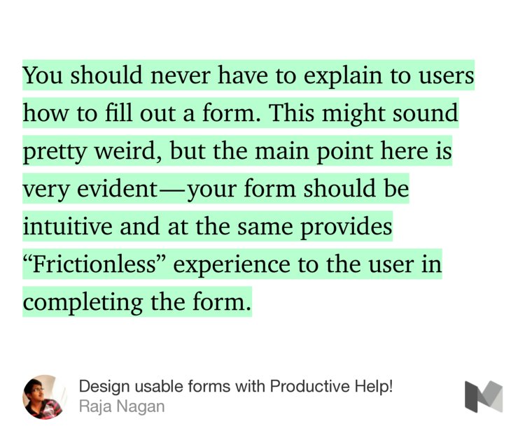 “You should never have to explain to users how to fill out a form. This might sound pretty weird, but the main point here is very evident — your form should be intuitive and at the same provides ‘Frictionless’ experience to the user in completing the form.” from “Design usable forms with Productive Help!” by Raja Nagan.