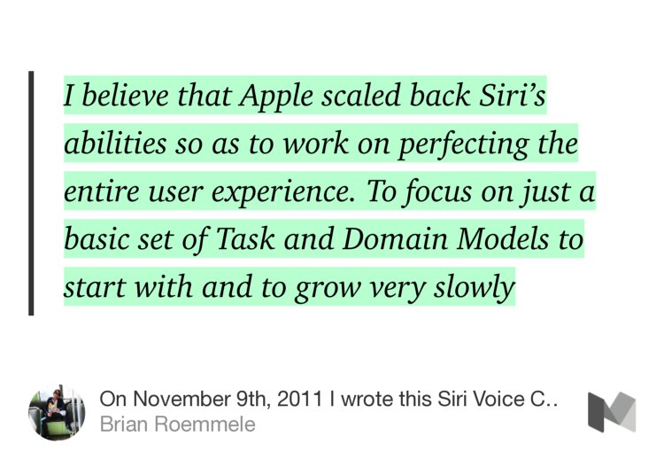 “I believe that Apple scaled back Siri’s abilities so as to work on perfecting the entire user experience. To focus on just a basic set of Task and Domain Models to start with and to grow very slowly…” from “On November 9th, 2011 I wrote this Siri Voice Commerce story, it was on the horizon.” by Brian Roemmele.
