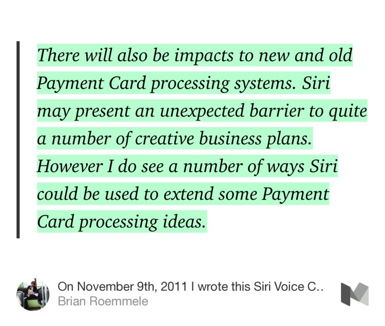 “…There will also be impacts to new and old Payment Card processing systems. Siri may present an unexpected barrier to quite a number of creative business plans. However I do see a number of ways Siri could be used to extend some Payment Card processing ideas.” from “On November 9th, 2011 I wrote this Siri Voice Commerce story, it was on the horizon.” by Brian Roemmele.