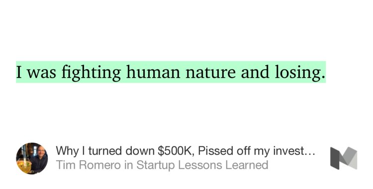 “I was fighting human nature and losing.” from “Why I turned down $500K, Pissed off my investors, and Shut down my startup” by Tim Romero.