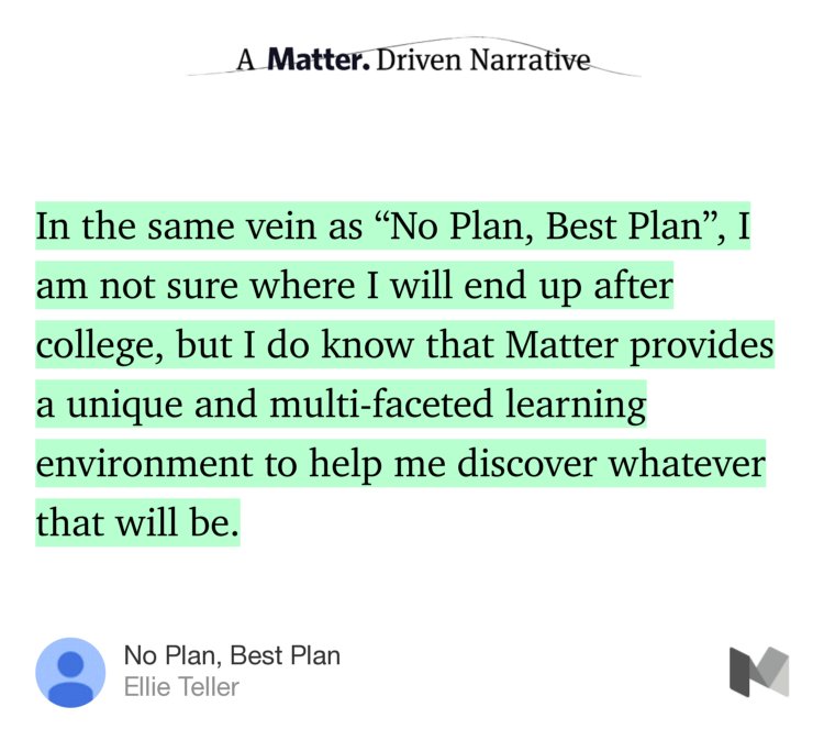 “…In the same vein as ‘No Plan, Best Plan’, I am not sure where I will end up after college, but I do know that Matter provides a unique and multi-faceted learning environment to help me discover whatever that will be.” from “No Plan, Best Plan” by Ellie Teller.