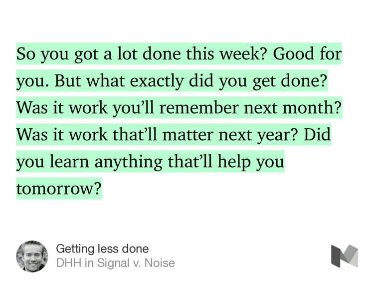 “So you got a lot done this week? Good for you. But what exactly did you get done? Was it work you’ll remember next month? Was it work that’ll matter next year? Did you learn anything that’ll help you tomorrow?” from “Getting less done” by DHH.