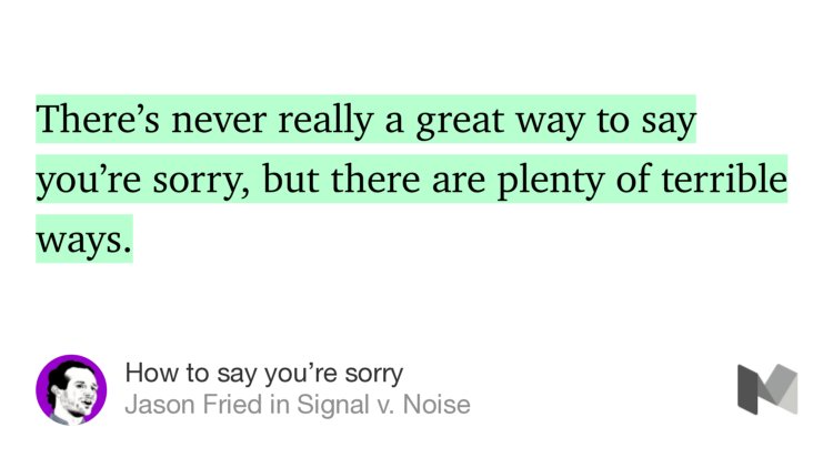 “There’s never really a great way to say you’re sorry, but there are plenty of terrible ways.” from “How to say you’re sorry” by Jason Fried.