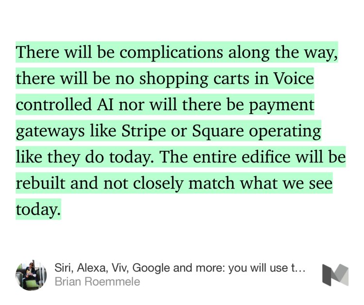 “…There will be complications along the way, there will be no shopping carts in Voice controlled AI nor will there be payment gateways like Stripe or Square operating like they do today. The entire edifice will be rebuilt and not closely match what we see today.” from “Siri, Alexa, Viv, Google and more: you will use them all.” by Brian Roemmele.