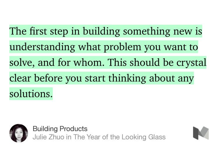 “The first step in building something new is understanding what problem you want to solve, and for whom. This should be crystal clear before you start thinking about any solutions.” from “Building Products” by Julie Zhuo.