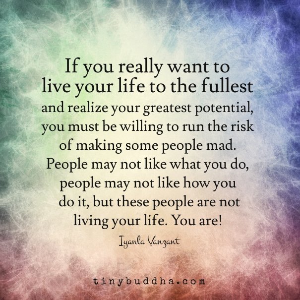 If you really want to live your life to the fullest, you must be willing to run the risk making some people mad.