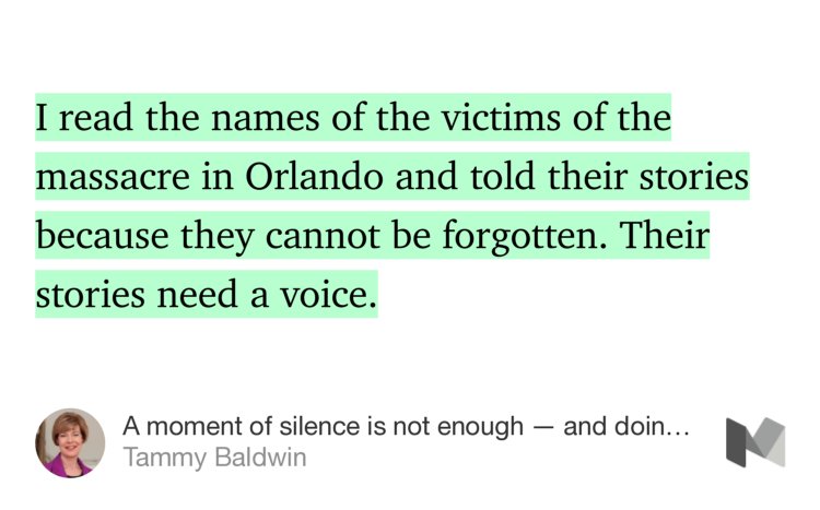 “I read the names of the victims of the massacre in Orlando and told their stories because they cannot be forgotten. Their stories need a voice.” from “A moment of silence is not enough — and doing nothing is not an option” by Tammy Baldwin.