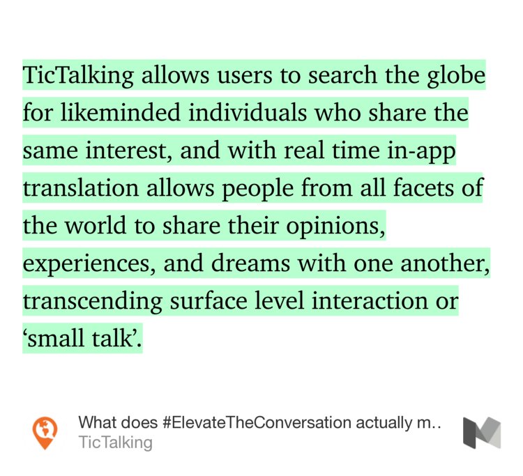 “…TicTalking allows users to search the globe for likeminded individuals who share the same interest, and with real time in-app translation allows people from all facets of the world to share their opinions, experiences, and dreams with one another, transcending surface level interaction or ‘small talk’.” from “What does #ElevateTheConversation actually mean?” by TicTalking.