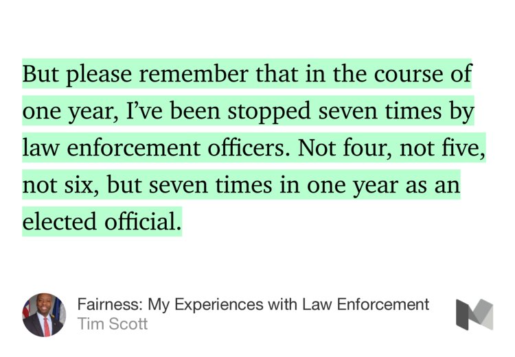 “…But please remember that in the course of one year, I’ve been stopped seven times by law enforcement officers. Not four, not five, not six, but seven times in one year as an elected official.” from “Fairness: My Experiences with Law Enforcement” by Tim Scott.