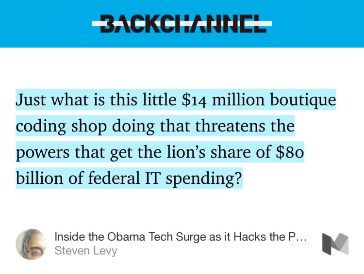 “Just what is this little $14 million boutique coding shop doing that threatens the powers that get the lion’s share of $80 billion of federal IT spending?” from “Inside the Obama Tech Surge as it Hacks the Pentagon and VA” by Steven Levy.