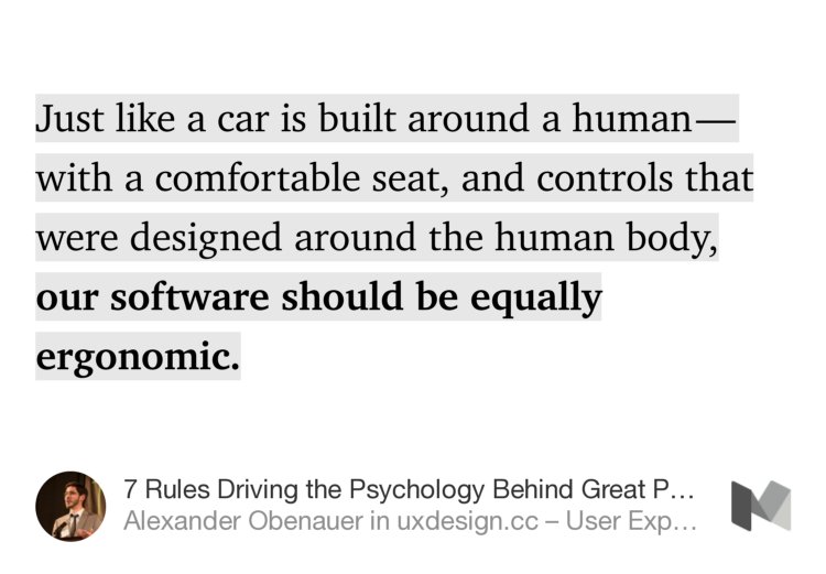 “Just like a car is built around a human — with a comfortable seat, and controls that were designed around the human body, our software should be equally ergonomic.” from “7 Rules Driving the Psychology Behind Great Product Design” by Alexander Obenauer.