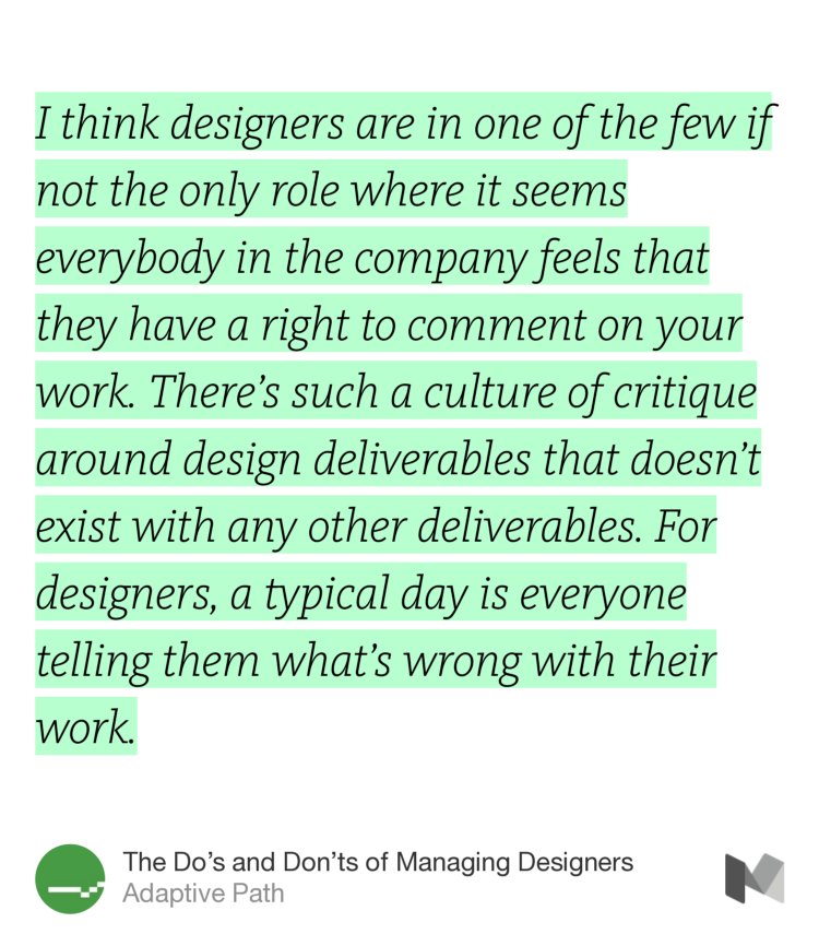 “I think designers are in one of the few if not the only role where it seems everybody in the company feels that they have a right to comment on your work. There’s such a culture of critique around design deliverables that doesn’t exist with any other deliverables. For designers, a typical day is everyone telling them what’s wrong with their work.” from “The Do’s and Don’ts of Managing Designers” by Adaptive Path.