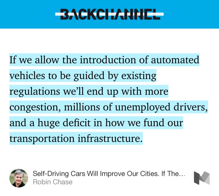 “…If we allow the introduction of automated vehicles to be guided by existing regulations we’ll end up with more congestion, millions of unemployed drivers, and a huge deficit in how we fund our transportation infrastructure.…” from “Self-Driving Cars Will Improve Our Cities. If They Don’t Ruin Them.” by Robin Chase.