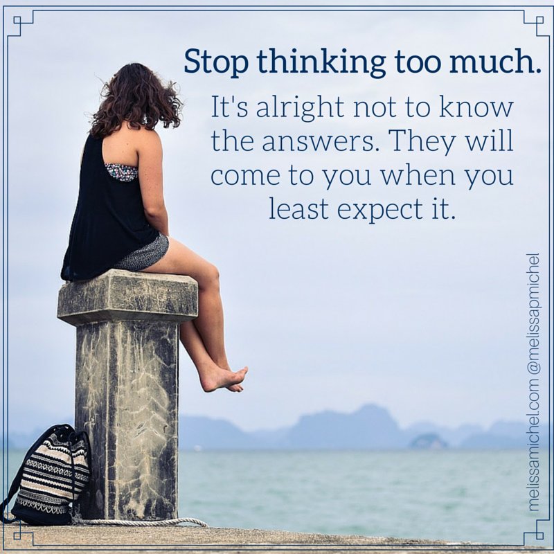 It's alright not to know the answers. They will come to you when you least expect it.