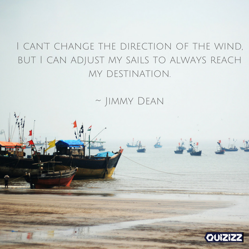 I can't change the direction of the wind, but I can adjust my sails to always reach my destination. 

~ Jimmy Dean