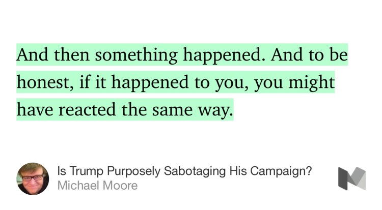 “And then something happened. And to be honest, if it happened to you, you might have reacted the same way.…” from “Is Trump Purposely Sabotaging His Campaign?” by Michael Moore.