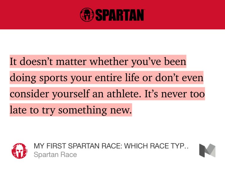 “It doesn’t matter whether you’ve been doing sports your entire life or don’t even consider yourself an athlete. It’s never too late to try something new.” from “MY FIRST SPARTAN RACE: WHICH RACE TYPE IS RIGHT FOR ME?” by Spartan Race.