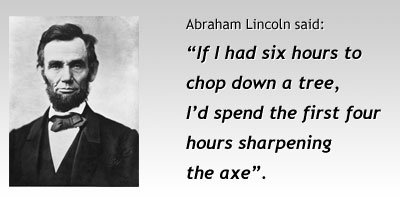 “If I had six hours to chop down a tree, I’d spend the first four hours sharpening the axe.” – Abraham Lincoln