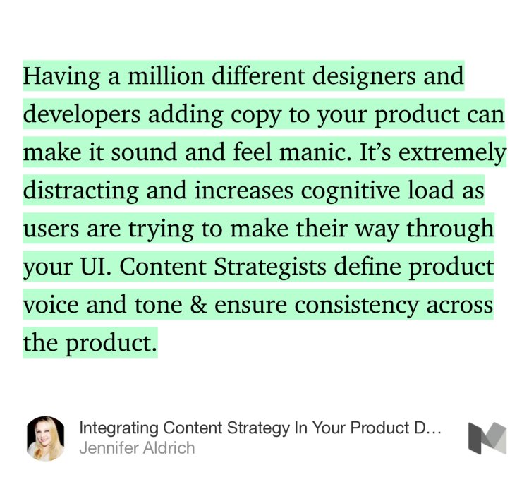 “Having a million different designers and developers adding copy to your product can make it sound and feel manic. It’s extremely distracting and increases cognitive load as users are trying to make their way through your UI. Content Strategists define product voice and tone &amp; ensure consistency across the product.” from “Integrating Content Strategy In Your Product Design Workflow” by Jennifer Aldrich.
