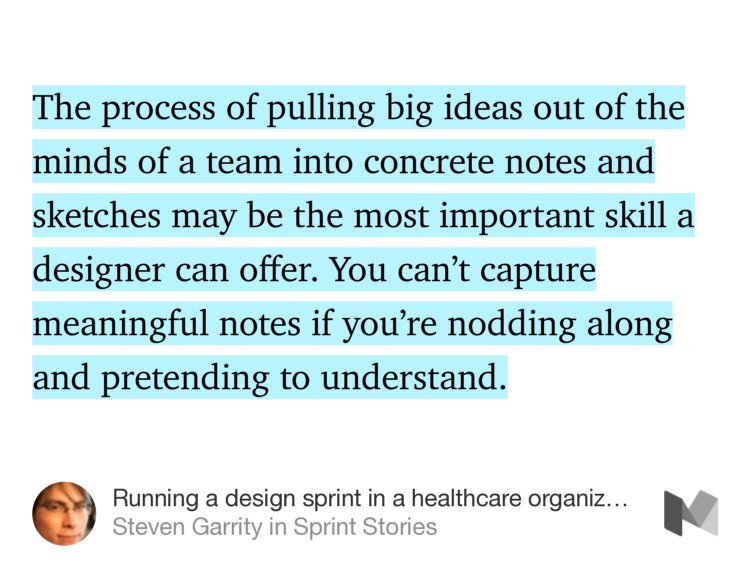 “The process of pulling big ideas out of the minds of a team into concrete notes and sketches may be the most important skill a designer can offer. You can’t capture meaningful notes if you’re nodding along and pretending to understand.” from “Running a design sprint in a healthcare organization” by Steven Garrity.
