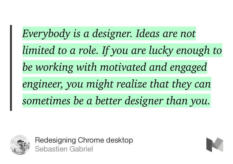 “Everybody is a designer. Ideas are not limited to a role. If you are lucky enough to be working with motivated and engaged engineer, you might realize that they can sometimes be a better designer than you.” from “Redesigning Chrome desktop” by Sebastien Gabriel.