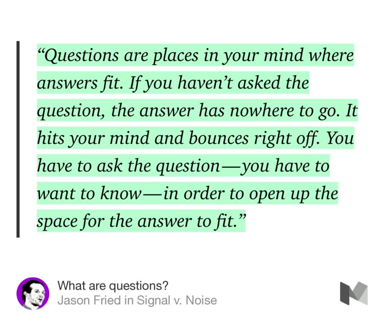 “‘Questions are places in your mind where answers fit. If you haven’t asked the question, the answer has nowhere to go. It hits your mind and bounces right off. You have to ask the question — you have to want to know — in order to open up the space for the answer to fit.’” from “What are questions?” by Jason Fried.