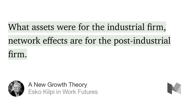 “What assets were for the industrial firm, network effects are for the post-industrial firm.” from “A New Growth Theory” by Esko Kilpi.