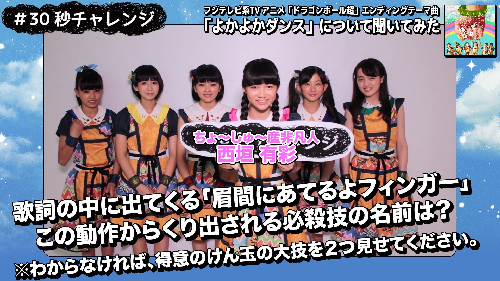 ビクターエンタテインメント ばってん少女隊 の 30秒チャレンジ ちょ しゅ 産非凡人 西垣有彩 が登場です ドラゴンボール超 エンディングテーマ よかよかダンス の歌詞にある 眉間にあてるよフィンガー この技の名前をズバリ聞いちゃいま